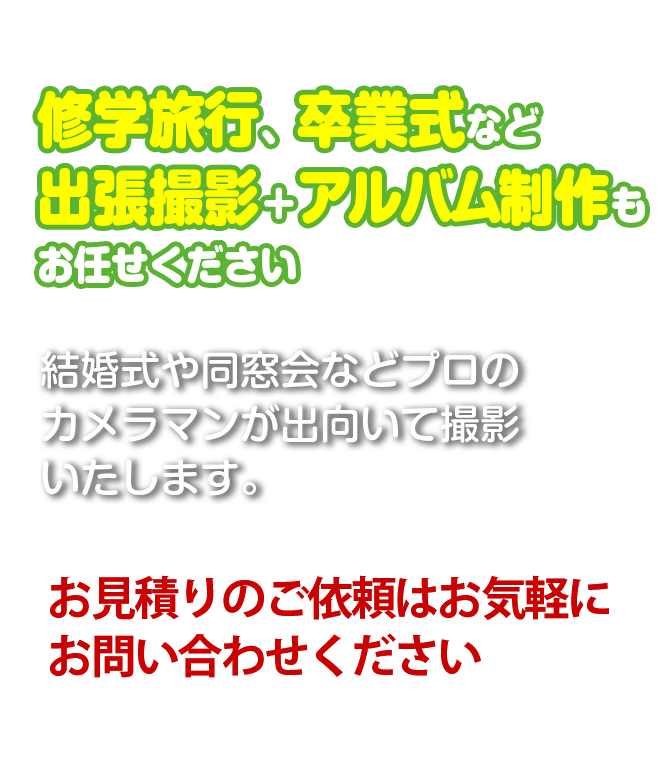 修学旅行、卒業式など出張撮影とアルバム制作もお任せください。結婚式、同窓会もプロのカメラマンが出向いて撮影いたします。